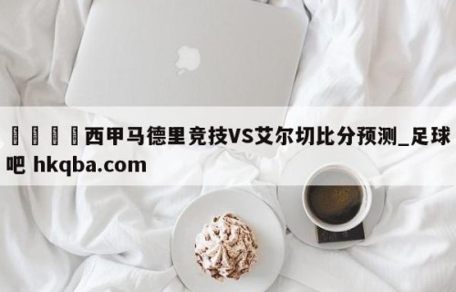 🍢西甲马德里竞技VS艾尔切比分预测_足球吧 hkqba.com