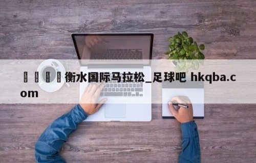 🍢衡水国际马拉松_足球吧 hkqba.com