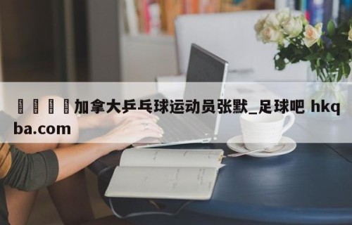 🍢加拿大乒乓球运动员张默_足球吧 hkqba.com