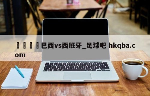 🍢巴西vs西班牙_足球吧 hkqba.com