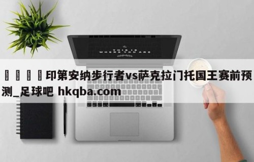 🍢印第安纳步行者vs萨克拉门托国王赛前预测_足球吧 hkqba.com
