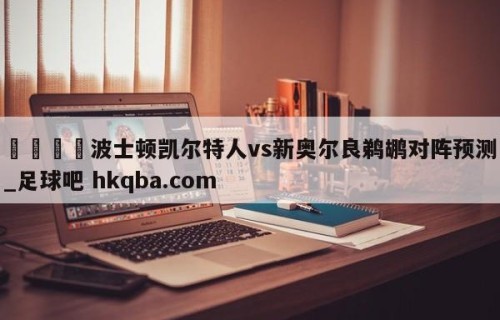 🍢波士顿凯尔特人vs新奥尔良鹈鹕对阵预测_足球吧 hkqba.com