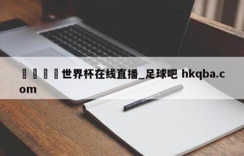🍢世界杯在线直播_足球吧 hkqba.com