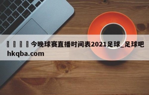 🍢今晚球赛直播时间表2021足球_足球吧 hkqba.com