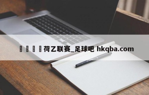 🍢荷乙联赛_足球吧 hkqba.com