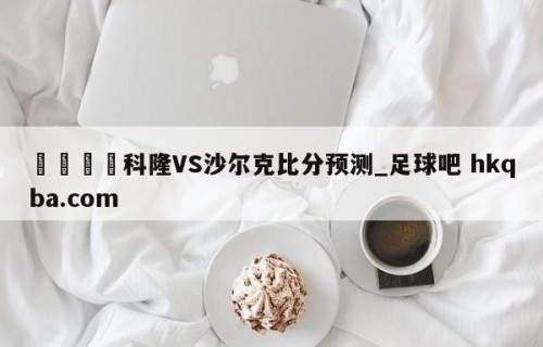 🍢科隆VS沙尔克比分预测_足球吧 hkqba.com