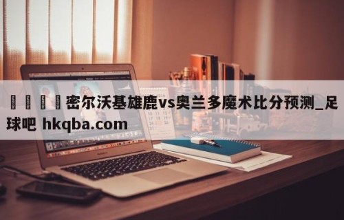 🍢密尔沃基雄鹿vs奥兰多魔术比分预测_足球吧 hkqba.com