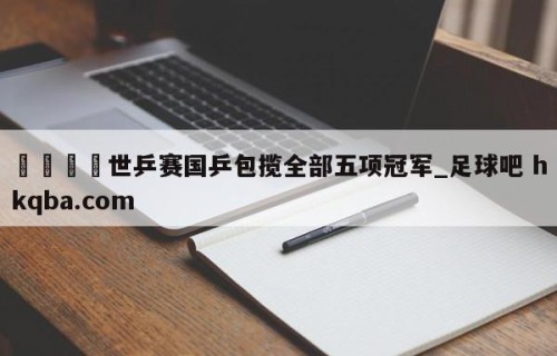 🍢世乒赛国乒包揽全部五项冠军_足球吧 hkqba.com