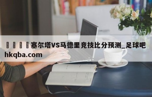 🍢塞尔塔VS马德里竞技比分预测_足球吧 hkqba.com
