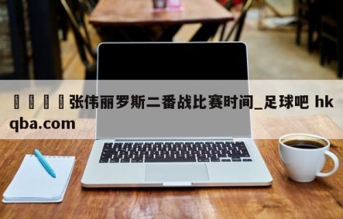 🍢张伟丽罗斯二番战比赛时间_足球吧 hkqba.com