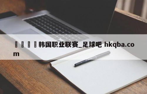 🍢韩国职业联赛_足球吧 hkqba.com