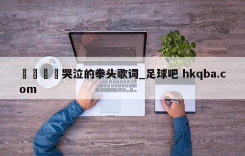🍢哭泣的拳头歌词_足球吧 hkqba.com