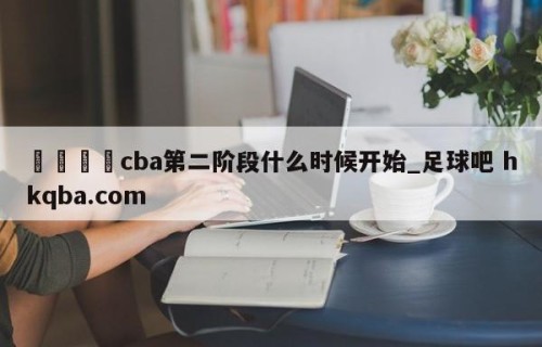 🍢cba第二阶段什么时候开始_足球吧 hkqba.com