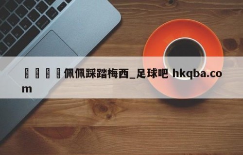 🍢佩佩踩踏梅西_足球吧 hkqba.com