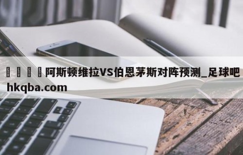 🍢阿斯顿维拉VS伯恩茅斯对阵预测_足球吧 hkqba.com