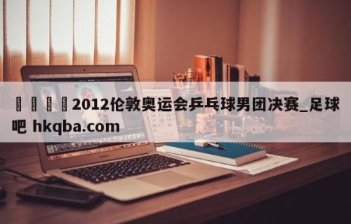 🍢2012伦敦奥运会乒乓球男团决赛_足球吧 hkqba.com