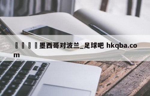 🍢墨西哥对波兰_足球吧 hkqba.com