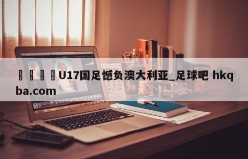 🍢U17国足憾负澳大利亚_足球吧 hkqba.com