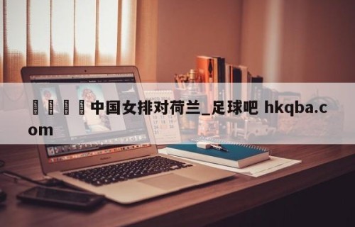 🍢中国女排对荷兰_足球吧 hkqba.com
