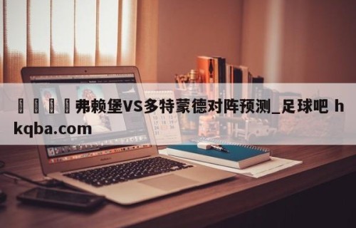 🍢弗赖堡VS多特蒙德对阵预测_足球吧 hkqba.com
