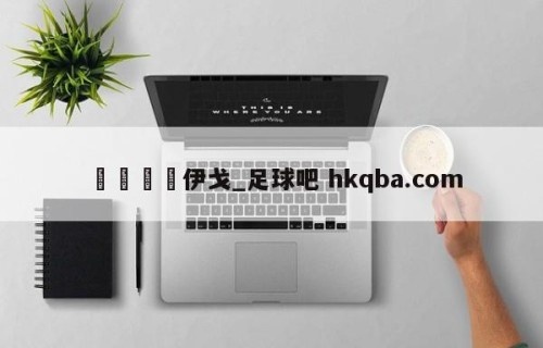 🍢伊戈_足球吧 hkqba.com