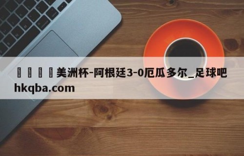 🍢美洲杯-阿根廷3-0厄瓜多尔_足球吧 hkqba.com
