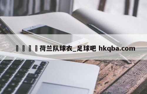 🍢荷兰队球衣_足球吧 hkqba.com