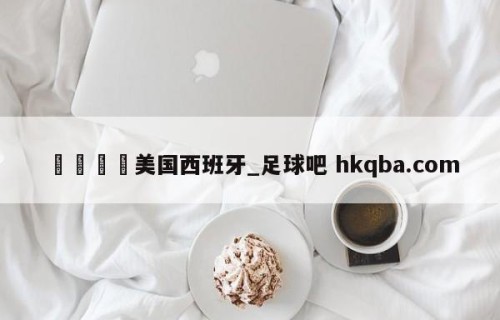 🍢美国西班牙_足球吧 hkqba.com