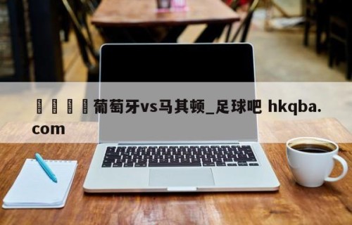 🍢葡萄牙vs马其顿_足球吧 hkqba.com