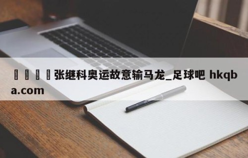 🍢张继科奥运故意输马龙_足球吧 hkqba.com