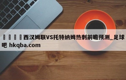 🍢西汉姆联VS托特纳姆热刺前瞻预测_足球吧 hkqba.com