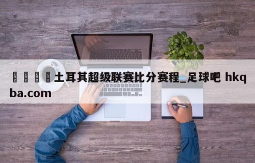 🍢土耳其超级联赛比分赛程_足球吧 hkqba.com