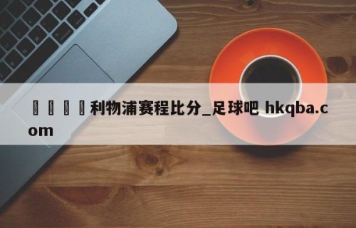 🍢利物浦赛程比分_足球吧 hkqba.com
