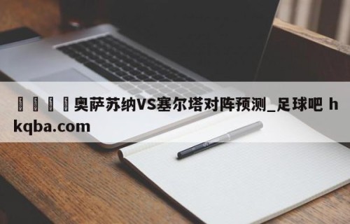🍢奥萨苏纳VS塞尔塔对阵预测_足球吧 hkqba.com