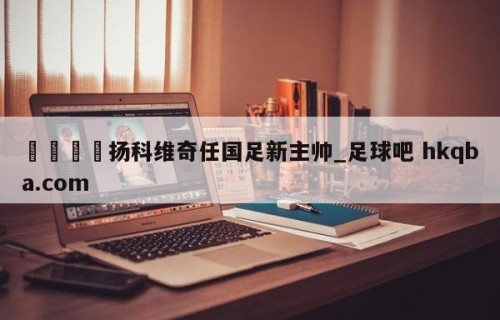 🍢扬科维奇任国足新主帅_足球吧 hkqba.com