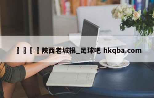 🍢陕西老城根_足球吧 hkqba.com