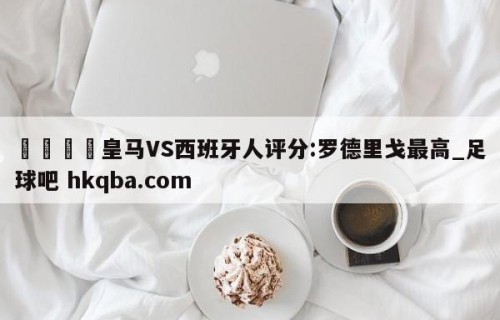 🍢皇马VS西班牙人评分:罗德里戈最高_足球吧 hkqba.com