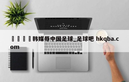 🍢韩媒辱中国足球_足球吧 hkqba.com