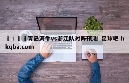 🍢青岛海牛vs浙江队对阵预测_足球吧 hkqba.com