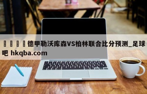 🍢德甲勒沃库森VS柏林联合比分预测_足球吧 hkqba.com
