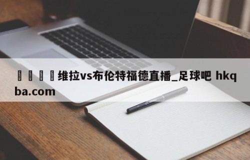 🍢维拉vs布伦特福德直播_足球吧 hkqba.com