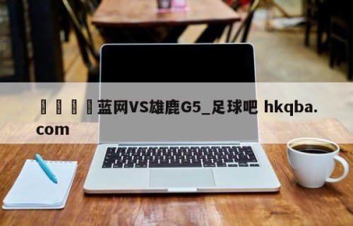 🍢蓝网VS雄鹿G5_足球吧 hkqba.com