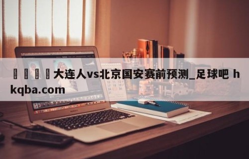 🍢大连人vs北京国安赛前预测_足球吧 hkqba.com