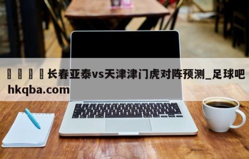 🍢长春亚泰vs天津津门虎对阵预测_足球吧 hkqba.com