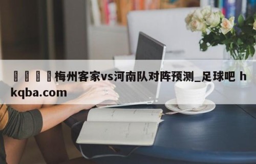 🍢梅州客家vs河南队对阵预测_足球吧 hkqba.com