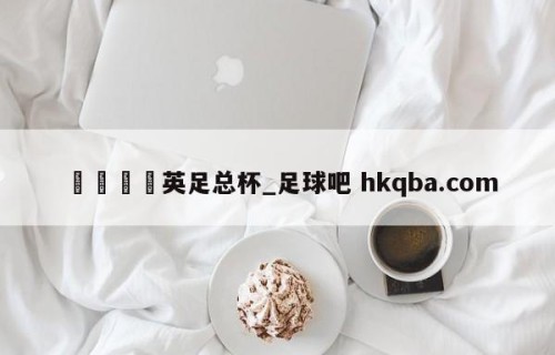 🍢英足总杯_足球吧 hkqba.com