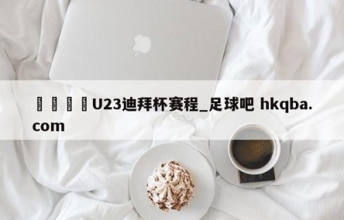 🍢U23迪拜杯赛程_足球吧 hkqba.com