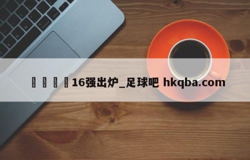 🍢16强出炉_足球吧 hkqba.com