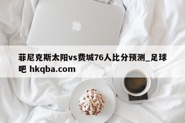 菲尼克斯太阳vs费城76人比分预测_足球吧 hkqba.com