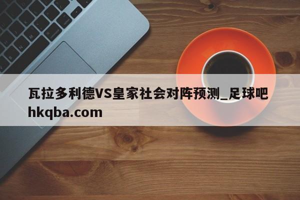 瓦拉多利德VS皇家社会对阵预测_足球吧 hkqba.com